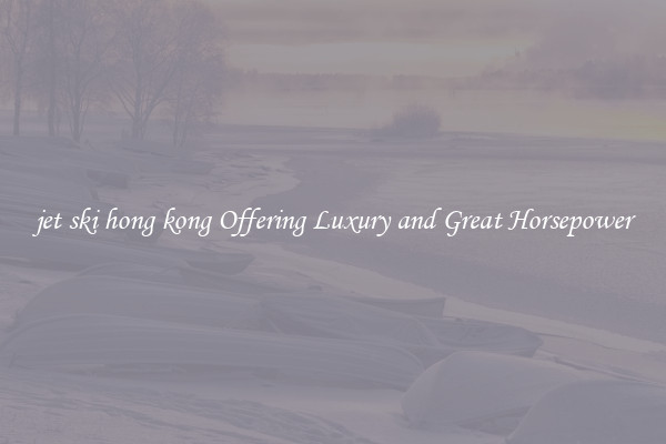 jet ski hong kong Offering Luxury and Great Horsepower
