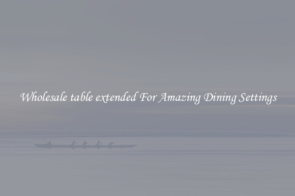 Wholesale table extended For Amazing Dining Settings
