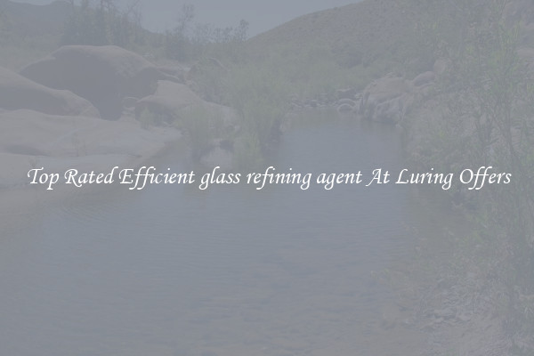 Top Rated Efficient glass refining agent At Luring Offers